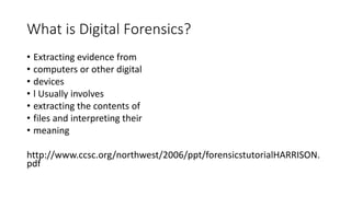 What is Digital Forensics?
• Extracting evidence from
• computers or other digital
• devices
• l Usually involves
• extracting the contents of
• files and interpreting their
• meaning
http://www.ccsc.org/northwest/2006/ppt/forensicstutorialHARRISON.
pdf
 
