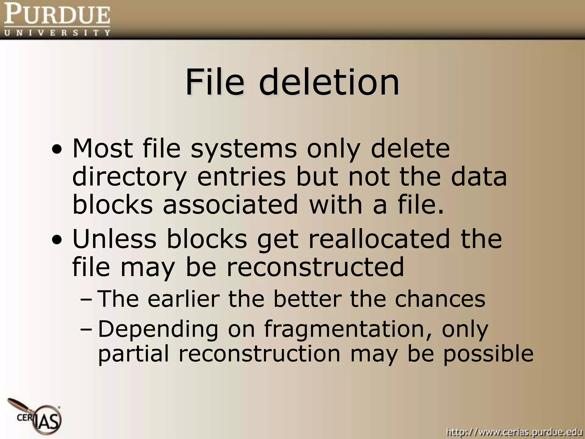 File deletion
• Most file systems only delete
directory entries but not the data
blocks associated with a file.
• Unless blocks get reallocated the
file may be reconstructed
– The earlier the better the chances
– Depending on fragmentation, only
partial reconstruction may be possible
 