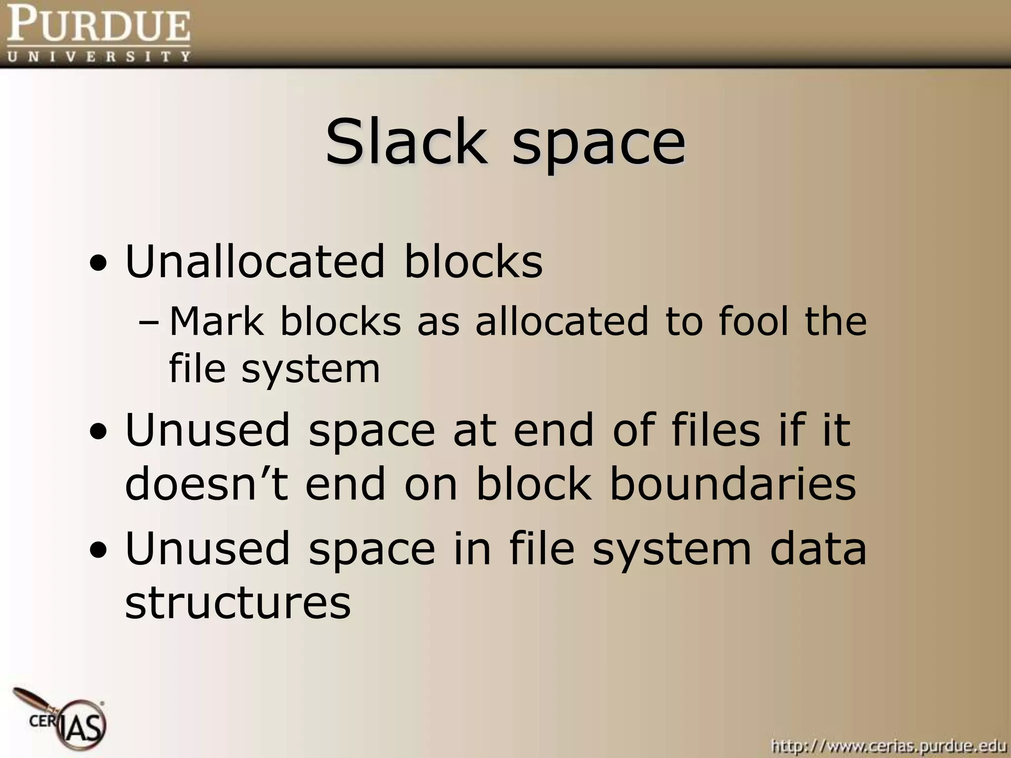 Slack space
• Unallocated blocks
– Mark blocks as allocated to fool the
file system
• Unused space at end of files if it
doesn’t end on block boundaries
• Unused space in file system data
structures
 