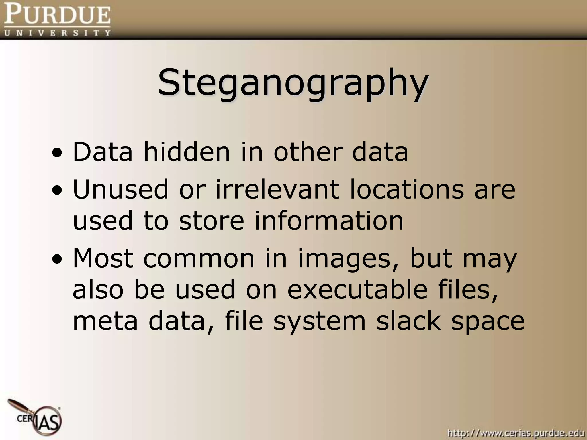 Steganography
• Data hidden in other data
• Unused or irrelevant locations are
used to store information
• Most common in images, but may
also be used on executable files,
meta data, file system slack space
 