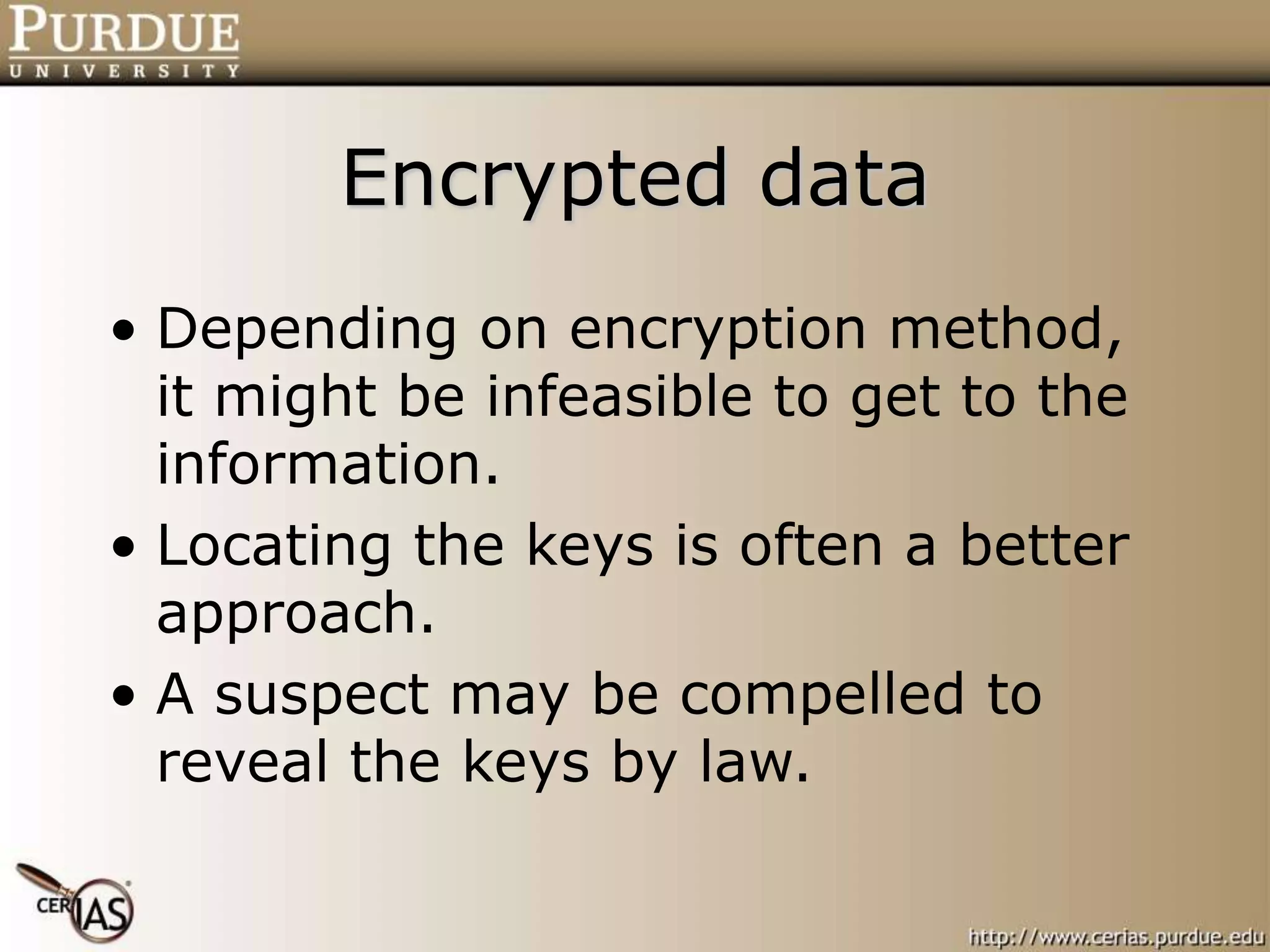Encrypted data
• Depending on encryption method,
it might be infeasible to get to the
information.
• Locating the keys is often a better
approach.
• A suspect may be compelled to
reveal the keys by law.
 