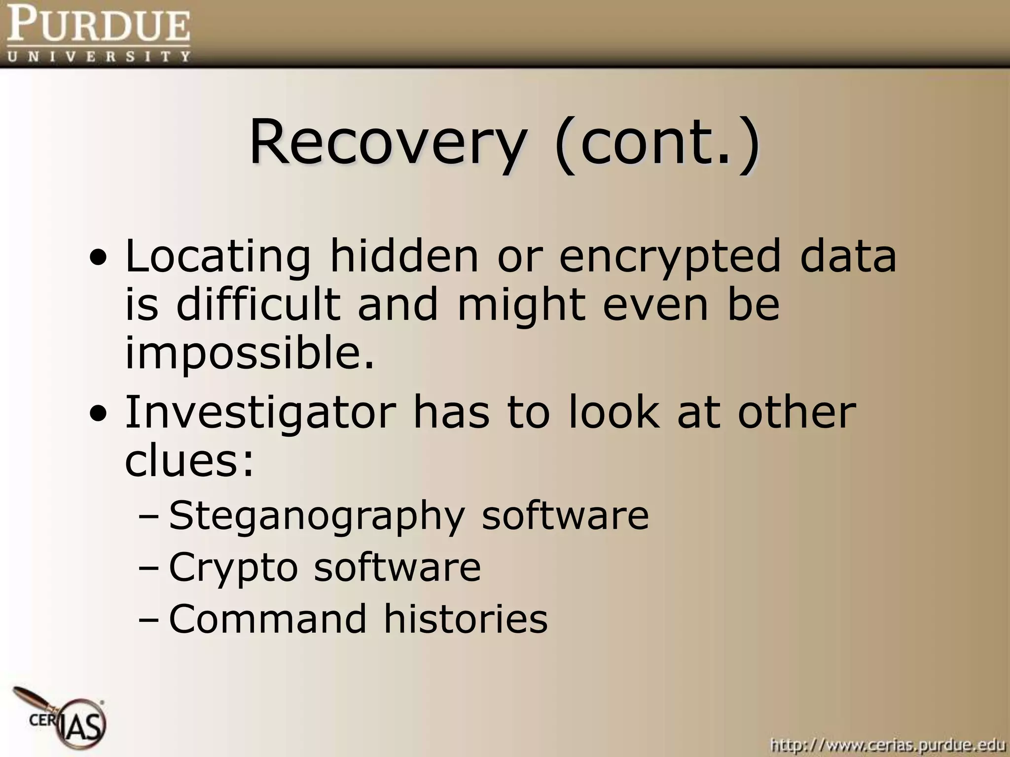 Recovery (cont.)
• Locating hidden or encrypted data
is difficult and might even be
impossible.
• Investigator has to look at other
clues:
– Steganography software
– Crypto software
– Command histories
 