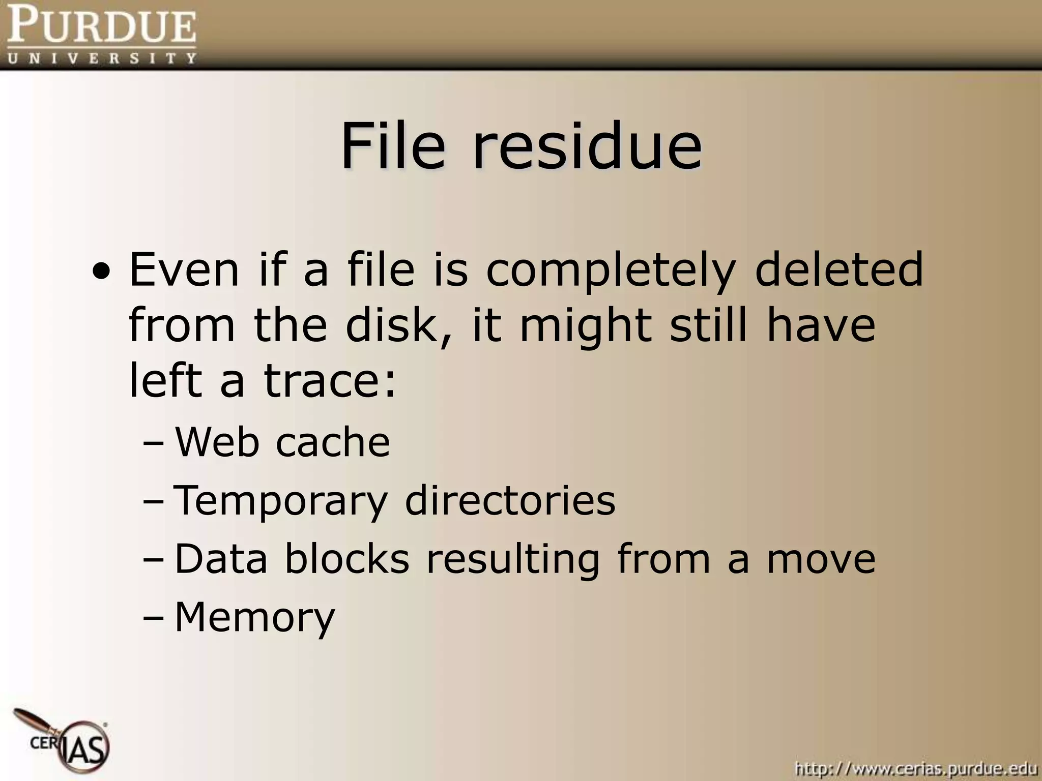 File residue
• Even if a file is completely deleted
from the disk, it might still have
left a trace:
– Web cache
– Temporary directories
– Data blocks resulting from a move
– Memory
 
