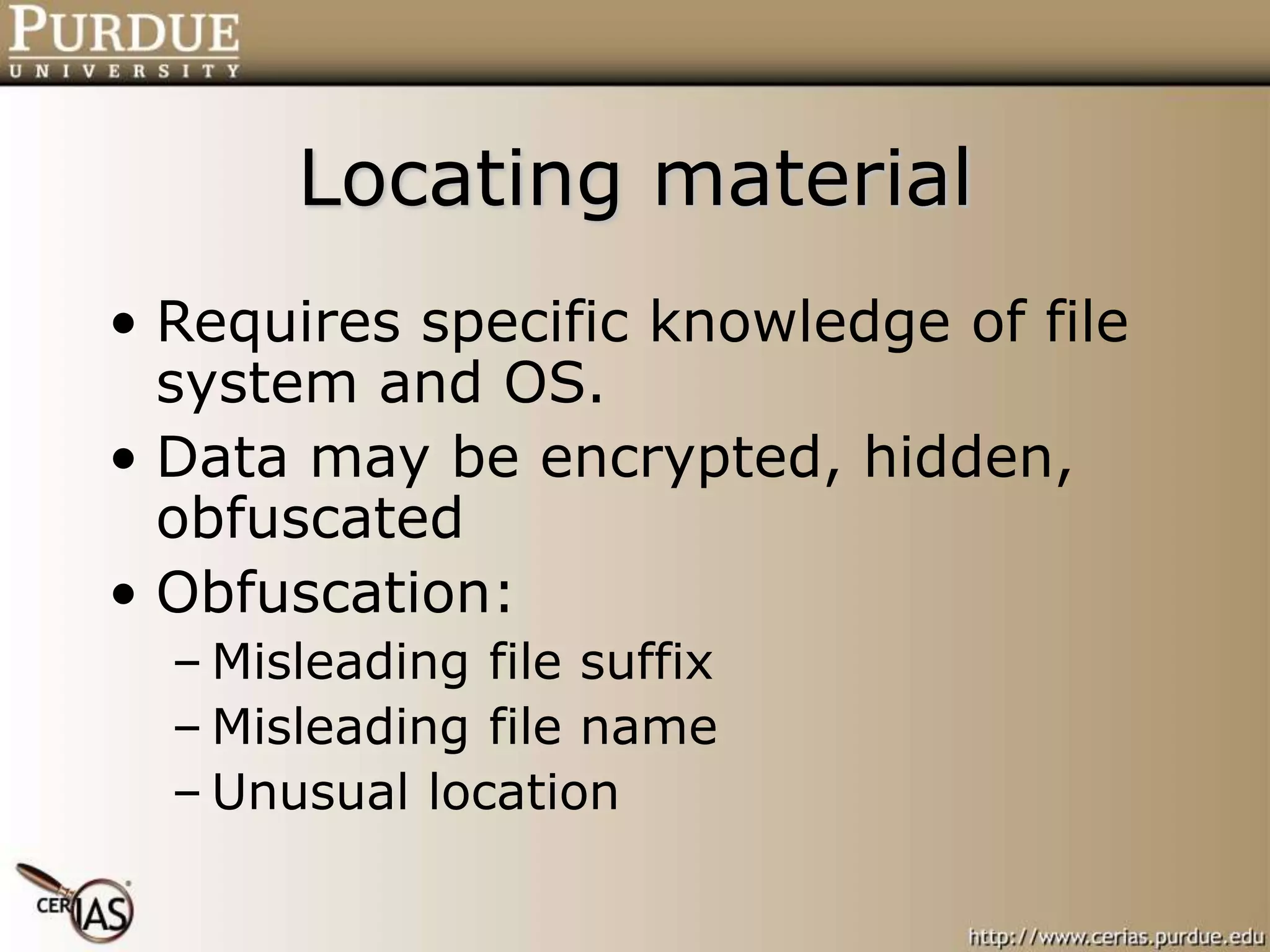 Locating material
• Requires specific knowledge of file
system and OS.
• Data may be encrypted, hidden,
obfuscated
• Obfuscation:
– Misleading file suffix
– Misleading file name
– Unusual location
 