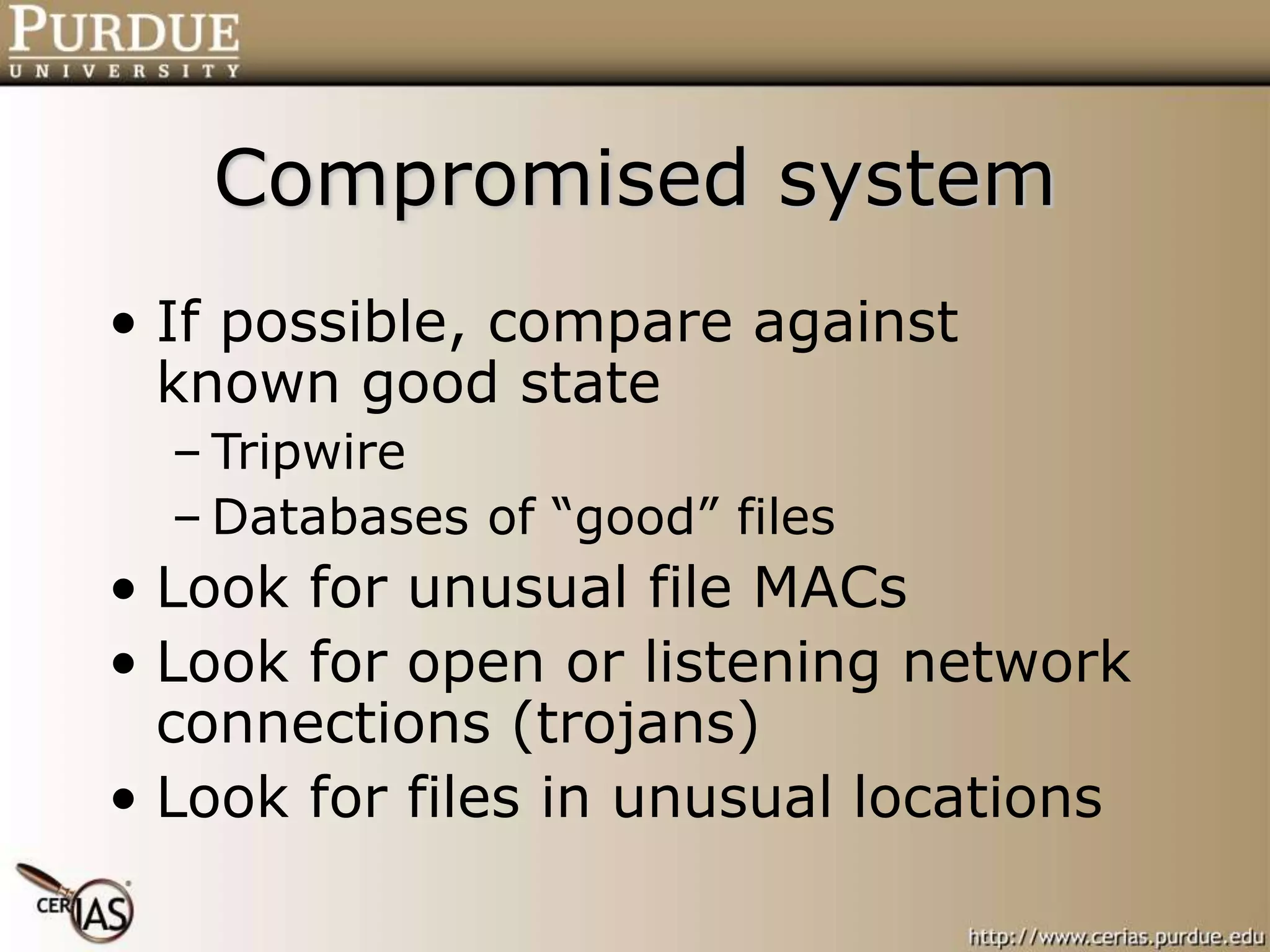 Compromised system
• If possible, compare against
known good state
– Tripwire
– Databases of “good” files
• Look for unusual file MACs
• Look for open or listening network
connections (trojans)
• Look for files in unusual locations
 