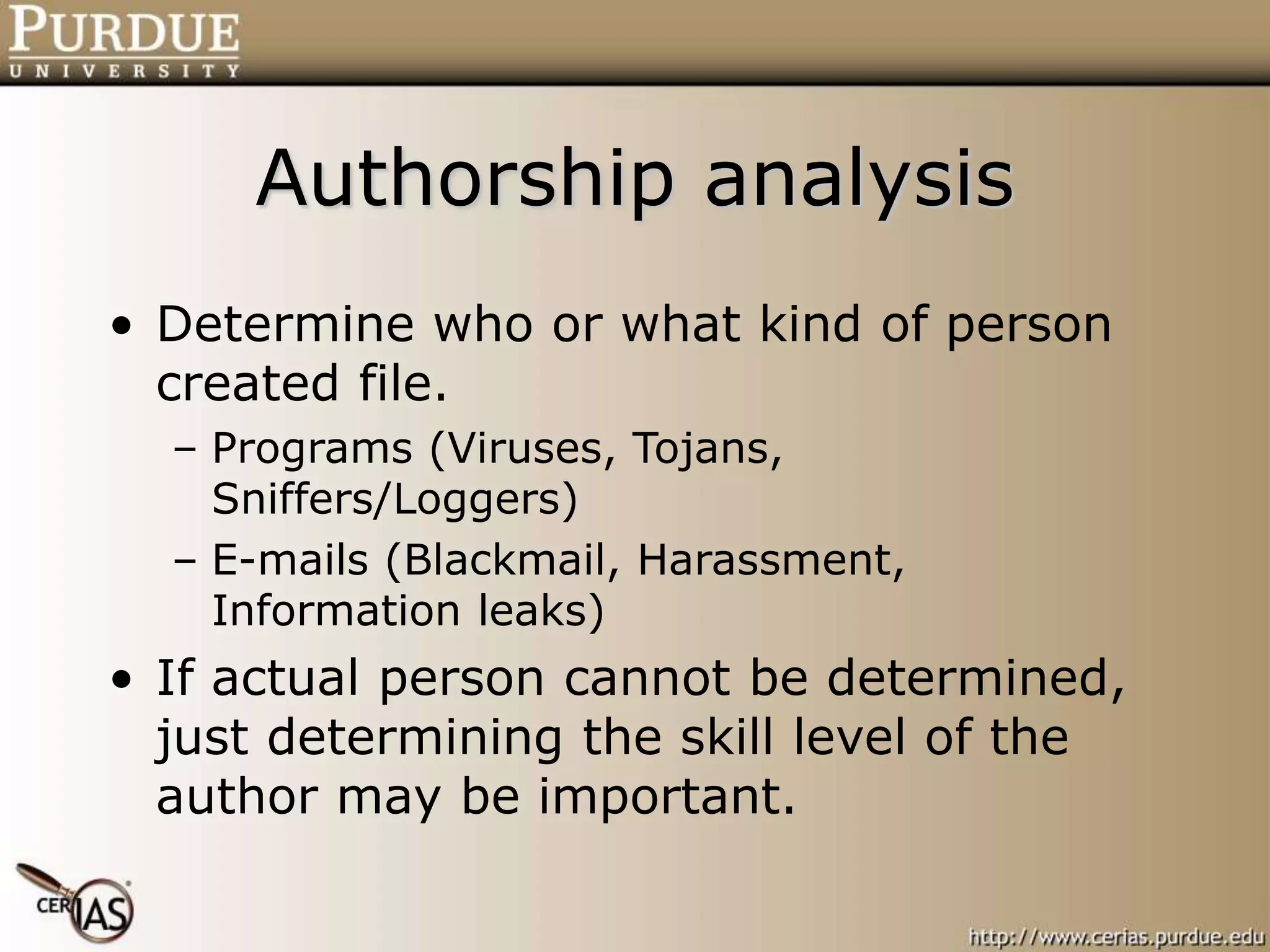 Authorship analysis
• Determine who or what kind of person
created file.
– Programs (Viruses, Tojans,
Sniffers/Loggers)
– E-mails (Blackmail, Harassment,
Information leaks)
• If actual person cannot be determined,
just determining the skill level of the
author may be important.
 
