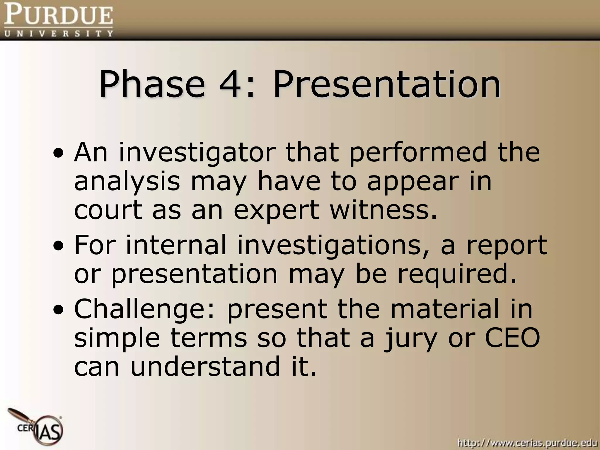 Phase 4: Presentation
• An investigator that performed the
analysis may have to appear in
court as an expert witness.
• For internal investigations, a report
or presentation may be required.
• Challenge: present the material in
simple terms so that a jury or CEO
can understand it.
 
