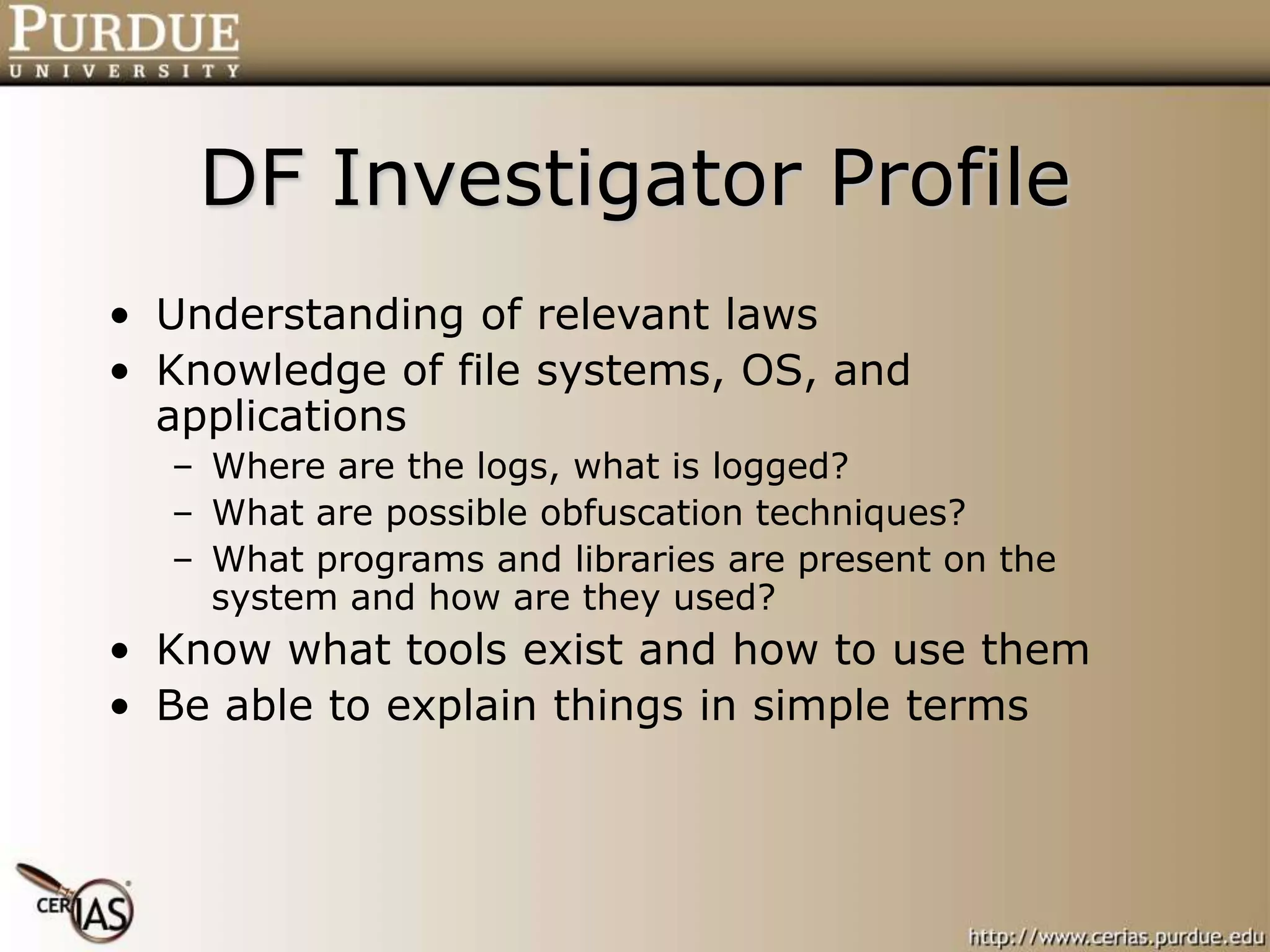 DF Investigator Profile
• Understanding of relevant laws
• Knowledge of file systems, OS, and
applications
– Where are the logs, what is logged?
– What are possible obfuscation techniques?
– What programs and libraries are present on the
system and how are they used?
• Know what tools exist and how to use them
• Be able to explain things in simple terms
 