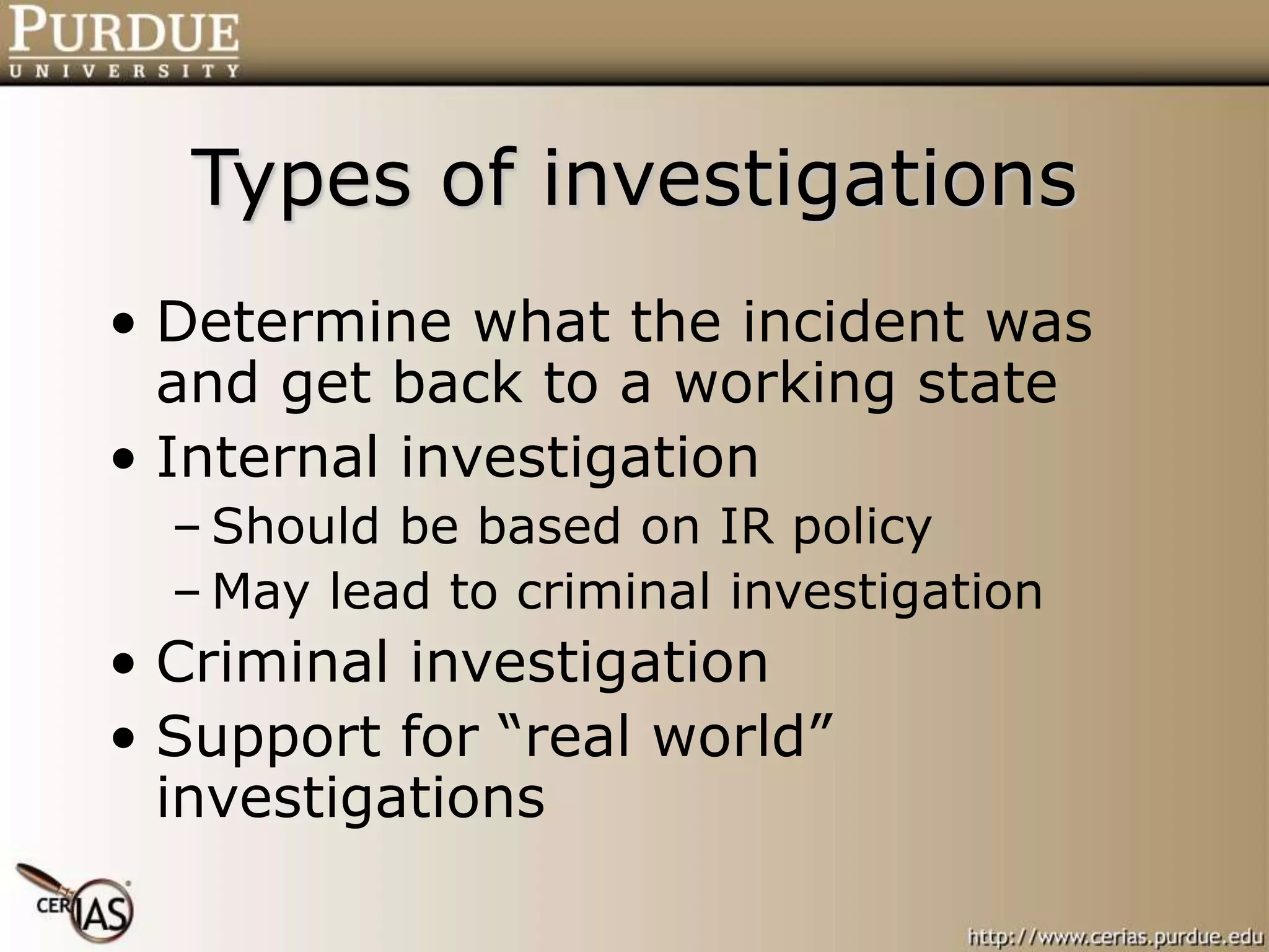 Types of investigations
• Determine what the incident was
and get back to a working state
• Internal investigation
– Should be based on IR policy
– May lead to criminal investigation
• Criminal investigation
• Support for “real world”
investigations
 