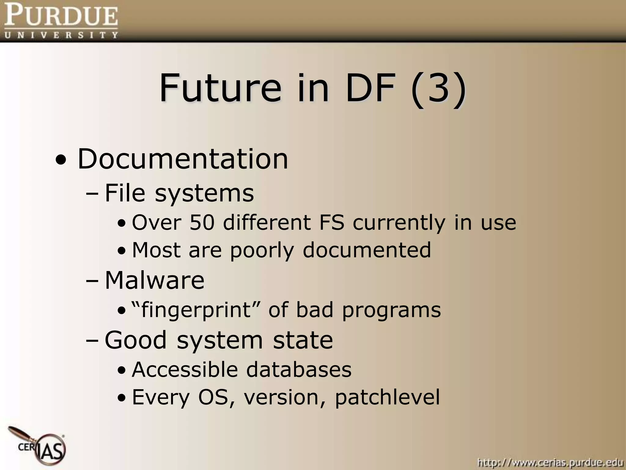 Future in DF (3)
• Documentation
– File systems
• Over 50 different FS currently in use
• Most are poorly documented
– Malware
• “fingerprint” of bad programs
– Good system state
• Accessible databases
• Every OS, version, patchlevel
 