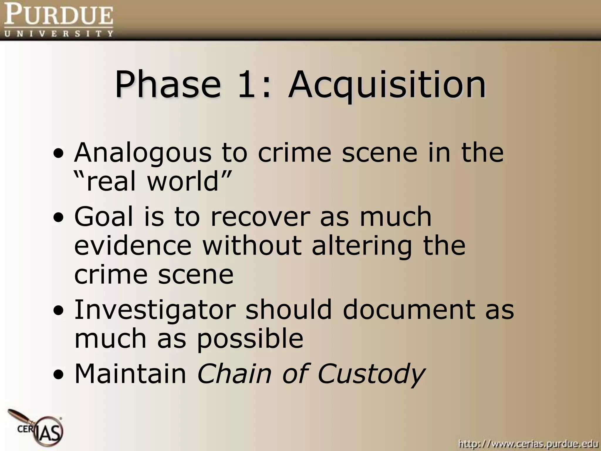 Phase 1: Acquisition
• Analogous to crime scene in the
“real world”
• Goal is to recover as much
evidence without altering the
crime scene
• Investigator should document as
much as possible
• Maintain Chain of Custody
 