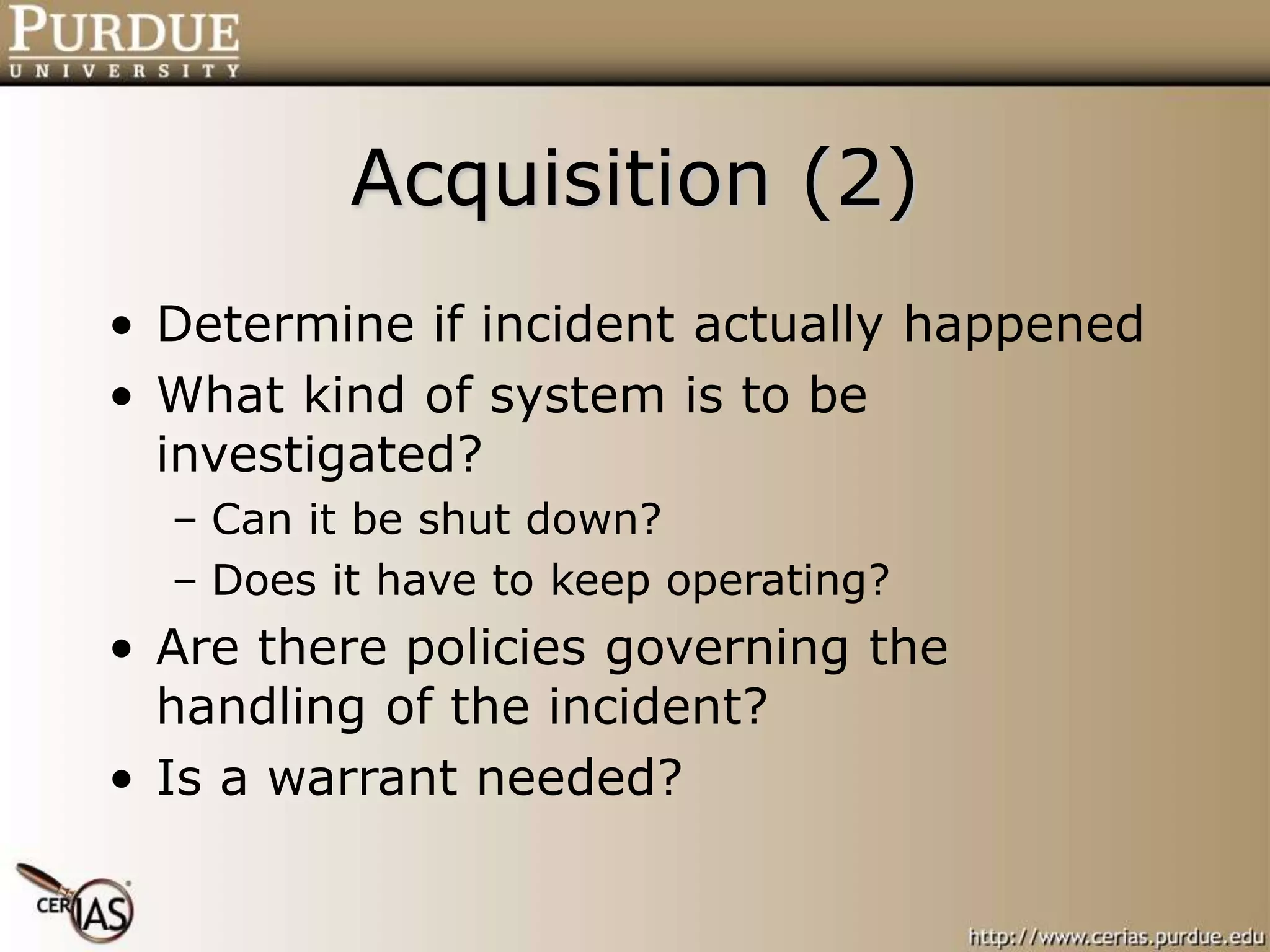 Acquisition (2)
• Determine if incident actually happened
• What kind of system is to be
investigated?
– Can it be shut down?
– Does it have to keep operating?
• Are there policies governing the
handling of the incident?
• Is a warrant needed?
 