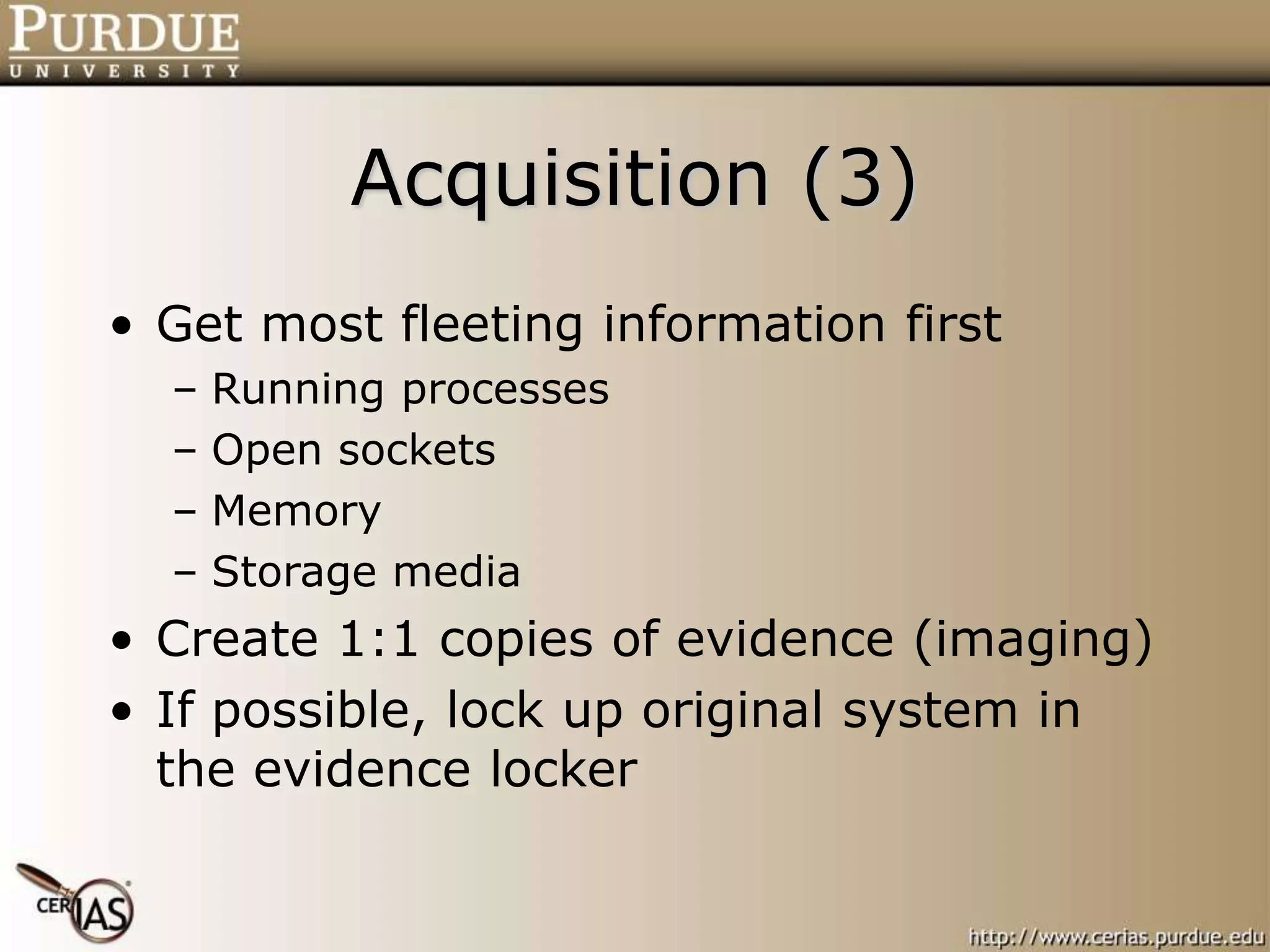 Acquisition (3)
• Get most fleeting information first
– Running processes
– Open sockets
– Memory
– Storage media
• Create 1:1 copies of evidence (imaging)
• If possible, lock up original system in
the evidence locker
 