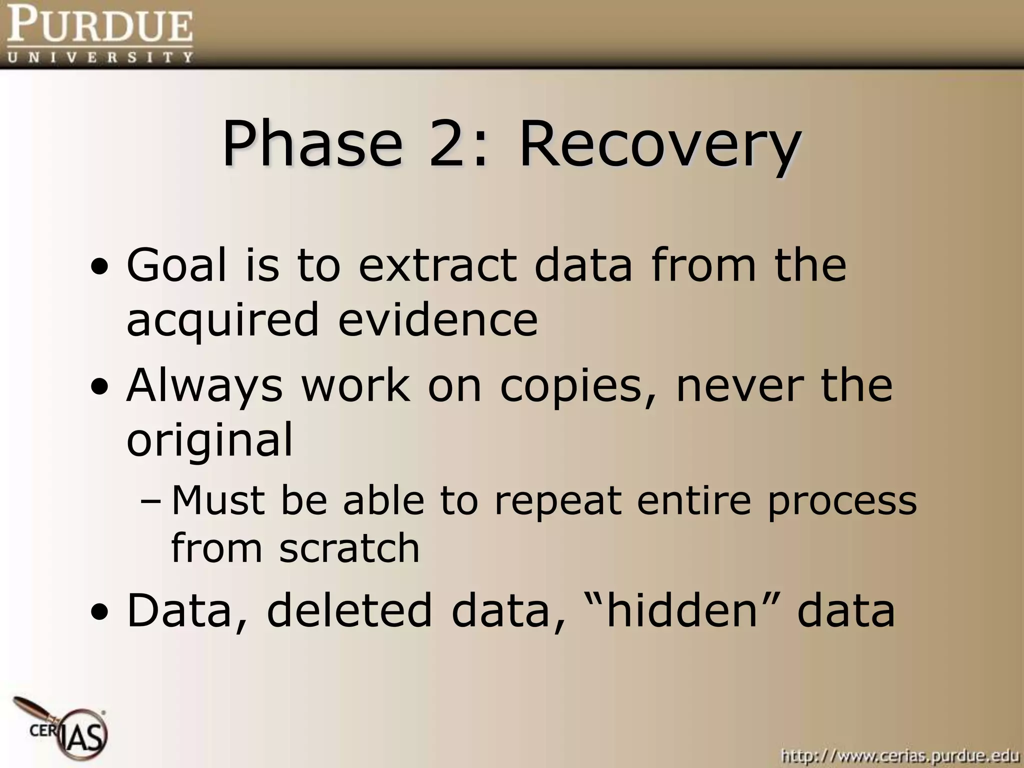Phase 2: Recovery
• Goal is to extract data from the
acquired evidence
• Always work on copies, never the
original
– Must be able to repeat entire process
from scratch
• Data, deleted data, “hidden” data
 