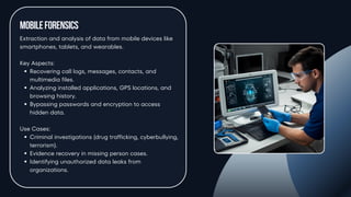 MobileForensics
Extraction and analysis of data from mobile devices like
smartphones, tablets, and wearables.
Key Aspects:
Recovering call logs, messages, contacts, and
multimedia files.
Analyzing installed applications, GPS locations, and
browsing history.
Bypassing passwords and encryption to access
hidden data.
Use Cases:
Criminal investigations (drug trafficking, cyberbullying,
terrorism).
Evidence recovery in missing person cases.
Identifying unauthorized data leaks from
organizations.
 