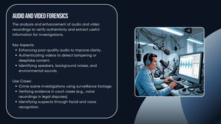 AudioandVideoForensics
The analysis and enhancement of audio and video
recordings to verify authenticity and extract useful
information for investigations.
Key Aspects:
Enhancing poor-quality audio to improve clarity.
Authenticating videos to detect tampering or
deepfake content.
Identifying speakers, background noises, and
environmental sounds.
Use Cases:
Crime scene investigations using surveillance footage.
Verifying evidence in court cases (e.g., voice
recordings in legal disputes).
Identifying suspects through facial and voice
recognition.
 
