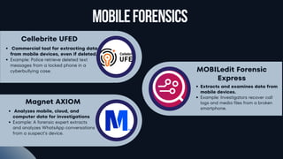 Business
Lorem
ipsum
dolor
sit
amet,
consectetur
adipiscing
elit.
Nunc
eu
dapibus
dolor,
tempor
vulputate
ligula.
MobileForensics
Cellebrite UFED
Commercial tool for extracting data
from mobile devices, even if deleted.
Example: Police retrieve deleted text
messages from a locked phone in a
cyberbullying case. MOBILedit Forensic
Express
Extracts and examines data from
mobile devices.
Example: Investigators recover call
logs and media files from a broken
smartphone.
Magnet AXIOM
Analyzes mobile, cloud, and
computer data for investigations
Example: A forensic expert extracts
and analyzes WhatsApp conversations
from a suspect’s device.
 