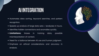 AIIntegration
Automates data sorting, keyword searches, and pattern
recognition.
Speeds up analysis of large data sets— terabytes in hours.
Identifies hidden connections and anomalies quickly.
Limitations: biases in training data, possible
misinterpretation of context.
Need for a balance between AI use and human judgment.
Emphasis on ethical considerations and accuracy in
analysis.
 