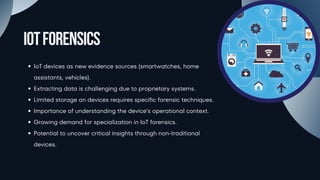 IoTForensics
IoT devices as new evidence sources (smartwatches, home
assistants, vehicles).
Extracting data is challenging due to proprietary systems.
Limited storage on devices requires specific forensic techniques.
Importance of understanding the device’s operational context.
Growing demand for specialization in IoT forensics.
Potential to uncover critical insights through non-traditional
devices.
 