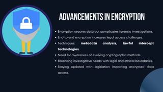 Encryption secures data but complicates forensic investigations.
End-to-end encryption increases legal access challenges.
Techniques: metadata analysis, lawful intercept
technologies.
Need for awareness of evolving cryptographic methods.
Balancing investigative needs with legal and ethical boundaries.
Staying updated with legislation impacting encrypted data
access.
AdvancementsinEncryption
 