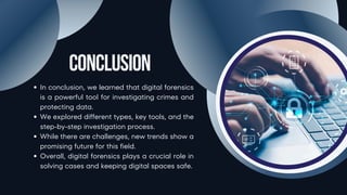 Conclusion
In conclusion, we learned that digital forensics
is a powerful tool for investigating crimes and
protecting data.
We explored different types, key tools, and the
step-by-step investigation process.
While there are challenges, new trends show a
promising future for this field.
Overall, digital forensics plays a crucial role in
solving cases and keeping digital spaces safe.
 