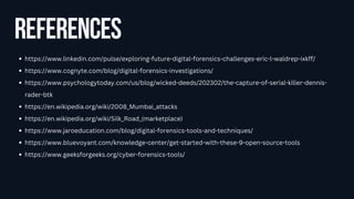 references
https://www.linkedin.com/pulse/exploring-future-digital-forensics-challenges-eric-l-waldrep-ixkff/
https://www.cognyte.com/blog/digital-forensics-investigations/
https://www.psychologytoday.com/us/blog/wicked-deeds/202302/the-capture-of-serial-killer-dennis-
rader-btk
https://en.wikipedia.org/wiki/2008_Mumbai_attacks
https://en.wikipedia.org/wiki/Silk_Road_(marketplace)
https://www.jaroeducation.com/blog/digital-forensics-tools-and-techniques/
https://www.bluevoyant.com/knowledge-center/get-started-with-these-9-open-source-tools
https://www.geeksforgeeks.org/cyber-forensics-tools/
 