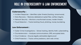 Role in cybersecurity & law enforcement
Cybersecurity :
Incident Response – Identifies cyber threats (hacking, ransomware).
Data Recovery – Restores deleted/corrupted files; verifies integrity.
Network Security – Monitors unauthorized access, insider threats.
Fraud Detection – Tracks banking fraud, phishing, money laundering.
Law Enforcement :
Cyber Crime Investigations – Solves hacking, identity theft, cyberstalking.
Counterterrorism – Analyzes communications, GPS, encrypted data.
Court Evidence – Ensures legally admissible digital proof.
Child Protection – Tracks online predators, dark web crimes.
 