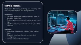 ComputerForensics
The process of collecting, analyzing, and preserving data
from computers, laptops, and storage devices.
Key Aspects:
Examining hard drives, USBs, and memory cards for
deleted or hidden files.
Recovering documents, emails, browsing history, and
logs.
Identifying malware, unauthorized access, and data
breaches.
Use Cases:
Cybercrime investigations (hacking, fraud, identity
theft).
Corporate security and employee misconduct
investigations.
Evidence collection for legal cases.
 