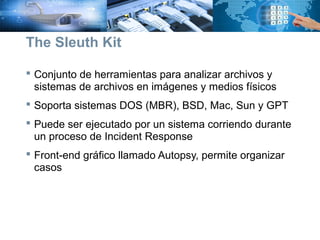  Conjunto de herramientas para analizar archivos y
sistemas de archivos en imágenes y medios físicos
 Soporta sistemas DOS (MBR), BSD, Mac, Sun y GPT
 Puede ser ejecutado por un sistema corriendo durante
un proceso de Incident Response
 Front-end gráfico llamado Autopsy, permite organizar
casos
The Sleuth Kit
 