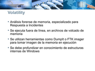  Análisis forense de memoria, especializado para
Respuesta a Incidentes
 Se ejecuta fuera de línea, en archivos de volcado de
memoria
 Se utilizan herramientas como DumpIt o FTK imager
para tomar imagen de la memoria en ejecución
 Se debe profundizar en conocimiento de estructuras
internas de Windows
Volatility
 