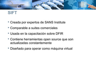  Creada por expertos de SANS Institute
 Comparable a suites comerciales
 Usada en la capacitación sobre DFIR
 Contiene herramientas open source que son
actualizadas constantemente
 Diseñado para operar como máquina virtual
SIFT
 