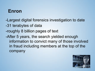 Enron
-Largest digital forensics investigation to date
-31 terabytes of data
-roughly 8 billion pages of text
-After 5 years, the search yielded enough
information to convict many of those involved
in fraud including members at the top of the
company
 