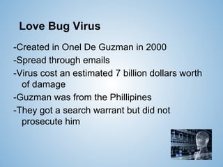 Love Bug Virus
-Created in Onel De Guzman in 2000
-Spread through emails
-Virus cost an estimated 7 billion dollars worth
of damage
-Guzman was from the Phillipines
-They got a search warrant but did not
prosecute him
 