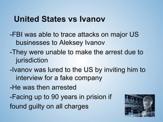 United States vs Ivanov
-FBI was able to trace attacks on major US
businesses to Aleksey Ivanov
-They were unable to make the arrest due to
jurisdiction
-Ivanov was lured to the US by inviting him to
interview for a fake company
-He was then arrested
-Facing up to 90 years in prision if
found guilty on all charges
 