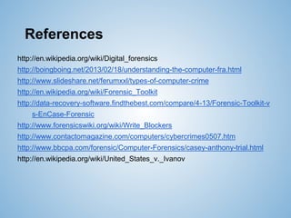 References
http://en.wikipedia.org/wiki/Digital_forensics
http://boingboing.net/2013/02/18/understanding-the-computer-fra.html
http://www.slideshare.net/ferumxxl/types-of-computer-crime
http://en.wikipedia.org/wiki/Forensic_Toolkit
http://data-recovery-software.findthebest.com/compare/4-13/Forensic-Toolkit-v
s-EnCase-Forensic
http://www.forensicswiki.org/wiki/Write_Blockers
http://www.contactomagazine.com/computers/cybercrimes0507.htm
http://www.bbcpa.com/forensic/Computer-Forensics/casey-anthony-trial.html
http://en.wikipedia.org/wiki/United_States_v._Ivanov
 