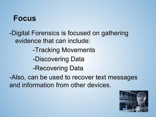 Focus
-Digital Forensics is focused on gathering
evidence that can include:
-Tracking Movements
-Discovering Data
-Recovering Data
-Also, can be used to recover text messages
and information from other devices.
 