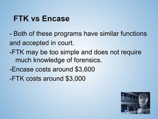 FTK vs Encase
- Both of these programs have similar functions
and accepted in court.
-FTK may be too simple and does not require
much knowledge of forensics.
-Encase costs around $3,600
-FTK costs around $3,000
 