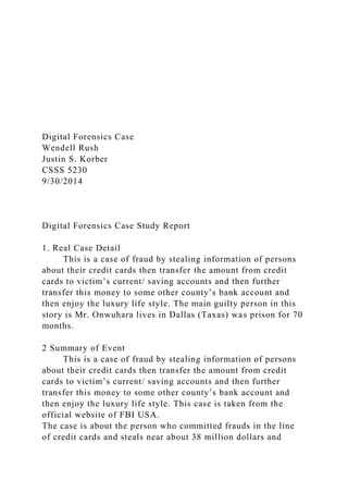 Digital Forensics Case
Wendell Rush
Justin S. Korber
CSSS 5230
9/30/2014
Digital Forensics Case Study Report
1. Real Case Detail
This is a case of fraud by stealing information of persons
about their credit cards then transfer the amount from credit
cards to victim’s current/ saving accounts and then further
transfer this money to some other county’s bank account and
then enjoy the luxury life style. The main guilty person in this
story is Mr. Onwuhara lives in Dallas (Taxas) was prison for 70
months.
2 Summary of Event
This is a case of fraud by stealing information of persons
about their credit cards then transfer the amount from credit
cards to victim’s current/ saving accounts and then further
transfer this money to some other county’s bank account and
then enjoy the luxury life style. This case is taken from the
official website of FBI USA.
The case is about the person who committed frauds in the line
of credit cards and steals near about 38 million dollars and
 