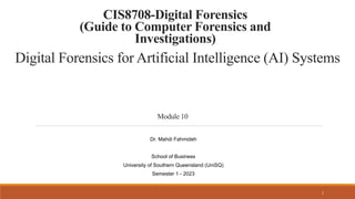 Digital Forensics for Artificial Intelligence (AI) Systems
Module 10
1
CIS8708-Digital Forensics
(Guide to Computer Forensics and
Investigations)
Dr. Mahdi Fahmideh
School of Business
University of Southern Queensland (UniSQ)
Semester 1 - 2023
 