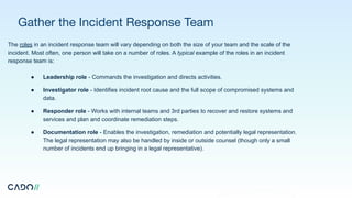 Gather the Incident Response Team
The roles in an incident response team will vary depending on both the size of your team and the scale of the
incident. Most often, one person will take on a number of roles. A typical example of the roles in an incident
response team is:
● Leadership role - Commands the investigation and directs activities.
● Investigator role - Identifies incident root cause and the full scope of compromised systems and
data.
● Responder role - Works with internal teams and 3rd parties to recover and restore systems and
services and plan and coordinate remediation steps.
● Documentation role - Enables the investigation, remediation and potentially legal representation.
The legal representation may also be handled by inside or outside counsel (though only a small
number of incidents end up bringing in a legal representative).
 