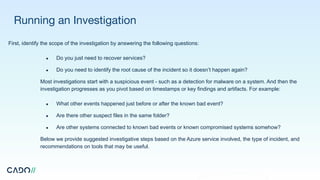 Running an Investigation
First, identify the scope of the investigation by answering the following questions:
● Do you just need to recover services?
● Do you need to identify the root cause of the incident so it doesn’t happen again?
Most investigations start with a suspicious event - such as a detection for malware on a system. And then the
investigation progresses as you pivot based on timestamps or key findings and artifacts. For example:
● What other events happened just before or after the known bad event?
● Are there other suspect files in the same folder?
● Are other systems connected to known bad events or known compromised systems somehow?
Below we provide suggested investigative steps based on the Azure service involved, the type of incident, and
recommendations on tools that may be useful.
 