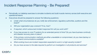 Incident Response Planning - Be Prepared!
● Periodically run tabletop exercises to simulate incidents and build muscle memory across both executive and
operational teams
● Executives should be prepared to answer the following questions:
● Under what circumstances do you notify law enforcement, regulatory authorities, auditors and the
board?
● Will your organization pay a ransom? If so, how?
● If required, which outsourced incident response ﬁrm will you work with?
● If you lose access to core IT systems for an extended period of time? Do you have business continuity
and disaster recovery plans in place?
● If the primary communication methods are either unavailable or compromised, do you have backup or
out-of-band communications available?
● What working hours are incident responders expected to work in a high-severity incident?
● Do you have access to the data required to perform an investigation in all products and services?
 