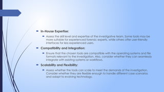  In-House Expertise:
 Assess the skill level and expertise of the investigative team. Some tools may be
more suitable for experienced forensic experts, while others offer user-friendly
interfaces for less experienced users.
 Compatibility and Integration:
 Ensure that the chosen tools are compatible with the operating systems and file
formats relevant to the investigation. Also, consider whether they can seamlessly
integrate with existing systems or workflows.
 Scalability and Flexibility:
 Assess whether the tools can scale to meet the demands of the investigation.
Consider whether they are flexible enough to handle different case scenarios
and adapt to evolving technology.
 