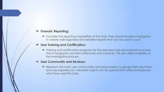  Forensic Reporting:
 Consider the reporting capabilities of the tools. They should enable investigators
to create well-organized and detailed reports that can be used in court.
 User Training and Certification:
 Training and certification programs for the selected tools are essential to ensure
that investigators use them effectively and correctly. This also adds credibility to
the investigative process.
 User Community and Reviews:
 Research the tools' user communities and read reviews to gauge their reputation
and user experiences. Valuable insights can be gained from other professionals
who have used the tools.
 