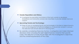  Vendor Reputation and History:
 Investigate the reputation and history of the tool's vendor or developer.
Established and trustworthy vendors are more likely to provide reliable tools and
support.
 Upcoming Trends and Technology:
 Keep an eye on emerging trends and technologies in the field of digital forensics,
such as the integration of artificial intelligence or blockchain analysis, to ensure
the selected tools remain relevant in the long term.
 By carefully considering these key factors, investigators can make informed
decisions when choosing the right digital forensics tools for their specific
cases. The selection of tools should align with the investigation's objectives
and the overall requirements of the case.
 