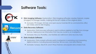 Software Tools:
 Disk Imaging Software: Explanation: Disk imaging software creates forensic copies
(images) of storage media, making bit-for-bit copies of the original data.
 Examples: FTK Imager, EnCase, and open-source tools like DD (a command-line utility)
are widely used for disk imaging.
 Data Recovery Software:
 Explanation: Data recovery software is used to retrieve deleted or lost files from storage
devices, helping recover information that may be crucial to an investigation.
 Examples: Recuva, PhotoRec, and TestDisk are well-known data recovery tools.
 Data Analysis Software:
 Explanation: Data analysis software assists investigators in examining and interpreting
digital evidence, including keyword searches, file recovery, and data filtering.
 Examples: Autopsy, Sleuth Kit, and X-Ways Forensics are popular data analysis tools.
 
