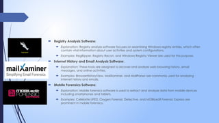  Registry Analysis Software:
 Explanation: Registry analysis software focuses on examining Windows registry entries, which often
contain vital information about user activities and system configurations.
 Examples: RegRipper, Registry Recon, and Windows Registry Viewer are used for this purpose.
 Internet History and Email Analysis Software:
 Explanation: These tools are designed to recover and analyze web browsing history, email
messages, and online activities.
 Examples: BrowserHistoryView, MailXaminer, and MailParser are commonly used for analyzing
internet history and emails.
 Mobile Forensics Software:
 Explanation: Mobile forensics software is used to extract and analyze data from mobile devices,
including smartphones and tablets.
 Examples: Cellebrite UFED, Oxygen Forensic Detective, and MOBILedit Forensic Express are
prominent in mobile forensics.
 