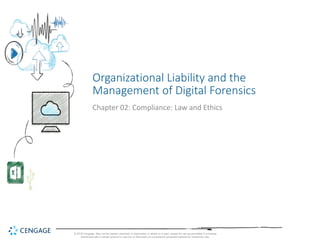 © 2018 Cengage. May not be copied, scanned, or duplicated, in whole or in part, except for use as permitted in a license
distributed with a certain product or service or otherwise on a password-protected website for classroom use.
Organizational Liability and the
Management of Digital Forensics
Chapter 02: Compliance: Law and Ethics
 