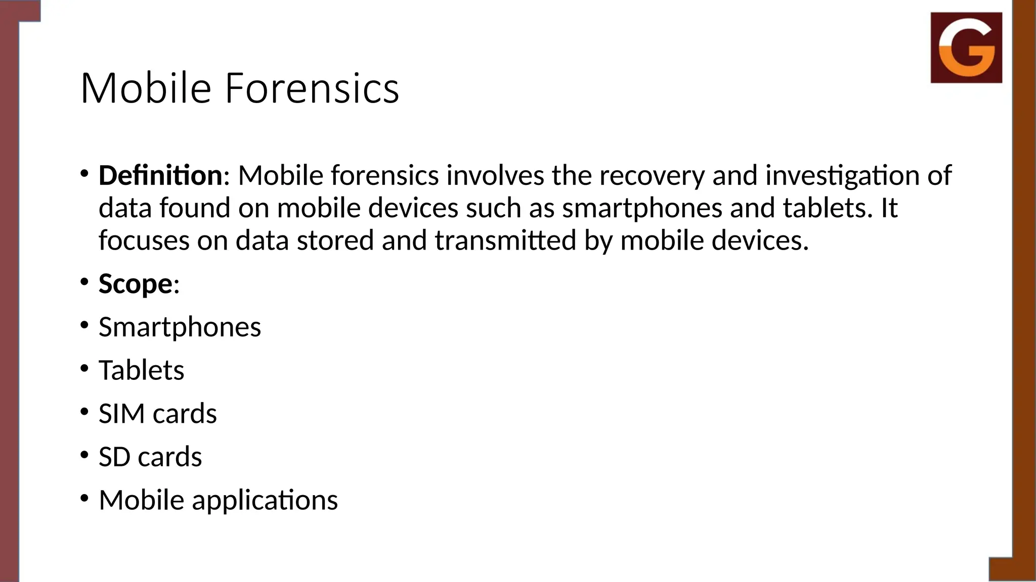 Mobile Forensics
• Definition: Mobile forensics involves the recovery and investigation of
data found on mobile devices such as smartphones and tablets. It
focuses on data stored and transmitted by mobile devices.
• Scope:
• Smartphones
• Tablets
• SIM cards
• SD cards
• Mobile applications
 