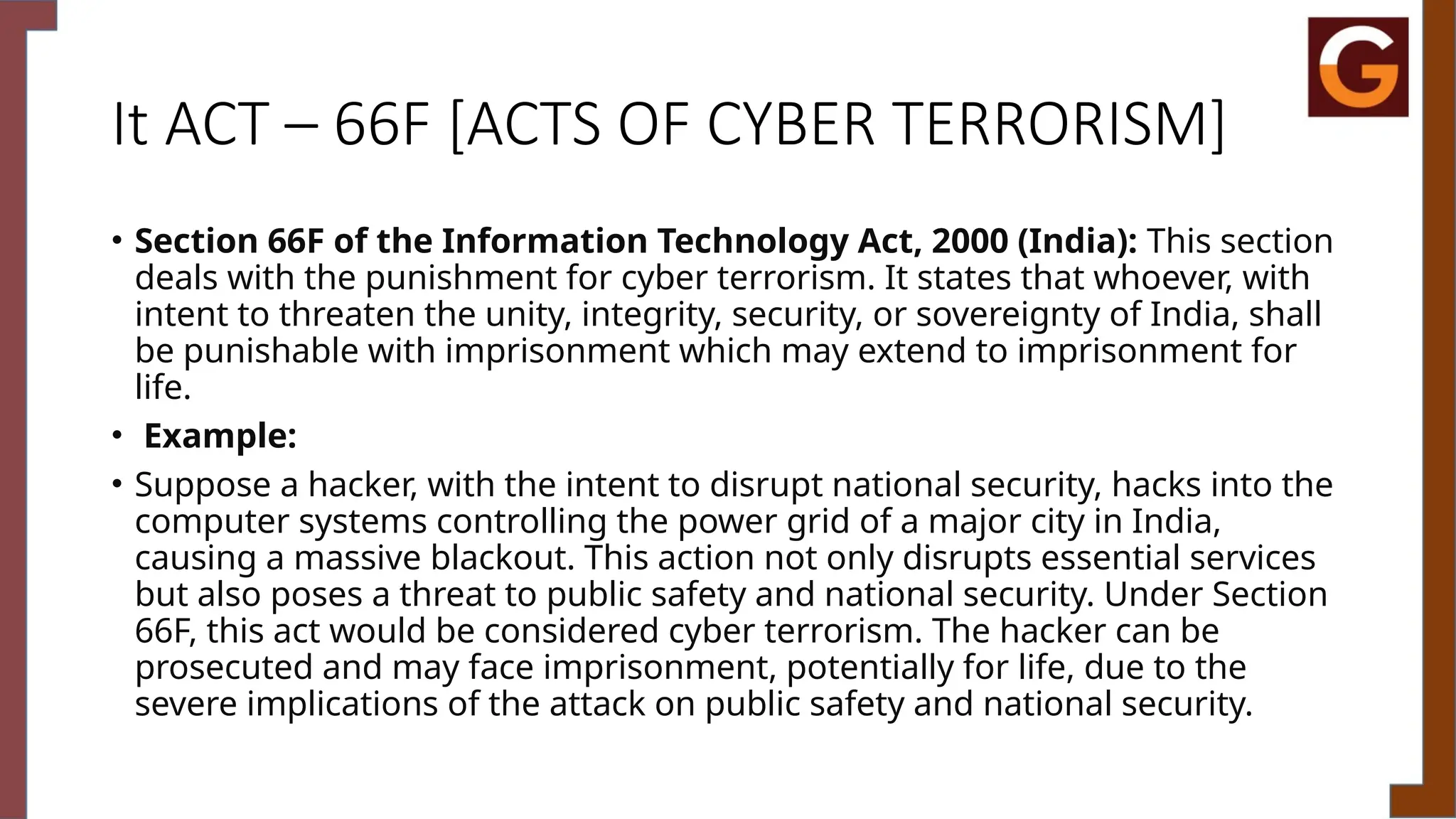 It ACT – 66F [ACTS OF CYBER TERRORISM]
• Section 66F of the Information Technology Act, 2000 (India): This section
deals with the punishment for cyber terrorism. It states that whoever, with
intent to threaten the unity, integrity, security, or sovereignty of India, shall
be punishable with imprisonment which may extend to imprisonment for
life.
• Example:
• Suppose a hacker, with the intent to disrupt national security, hacks into the
computer systems controlling the power grid of a major city in India,
causing a massive blackout. This action not only disrupts essential services
but also poses a threat to public safety and national security. Under Section
66F, this act would be considered cyber terrorism. The hacker can be
prosecuted and may face imprisonment, potentially for life, due to the
severe implications of the attack on public safety and national security.
 